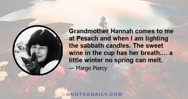 Grandmother Hannah comes to me at Pesach and when I am lighting the sabbath candles. The sweet wine in the cup has her breath.... a little winter no spring can melt.