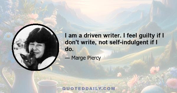 I am a driven writer. I feel guilty if I don't write, not self-indulgent if I do.