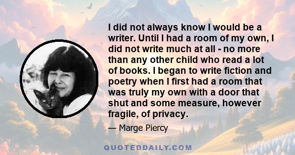 I did not always know I would be a writer. Until I had a room of my own, I did not write much at all - no more than any other child who read a lot of books. I began to write fiction and poetry when I first had a room