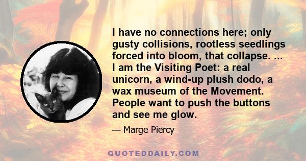 I have no connections here; only gusty collisions, rootless seedlings forced into bloom, that collapse. ... I am the Visiting Poet: a real unicorn, a wind-up plush dodo, a wax museum of the Movement. People want to push 