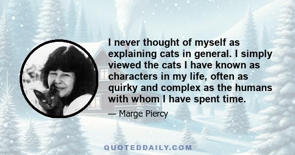 I never thought of myself as explaining cats in general. I simply viewed the cats I have known as characters in my life, often as quirky and complex as the humans with whom I have spent time.