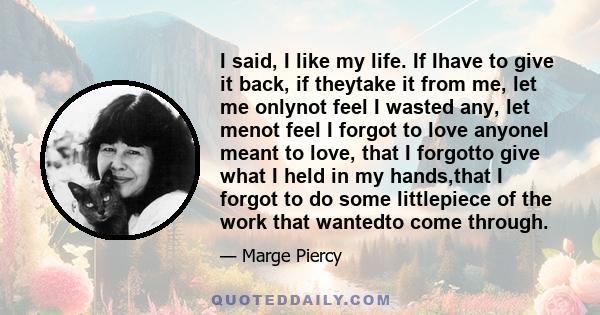 I said, I like my life. If Ihave to give it back, if theytake it from me, let me onlynot feel I wasted any, let menot feel I forgot to love anyoneI meant to love, that I forgotto give what I held in my hands,that I