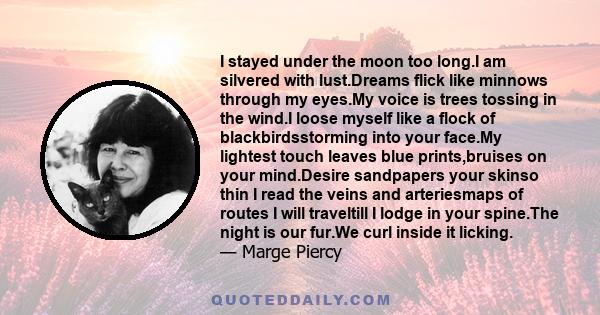 I stayed under the moon too long.I am silvered with lust.Dreams flick like minnows through my eyes.My voice is trees tossing in the wind.I loose myself like a flock of blackbirdsstorming into your face.My lightest touch 