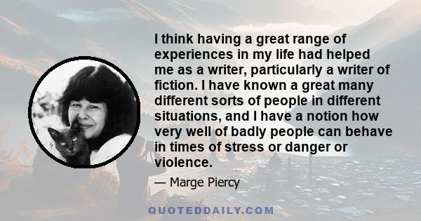 I think having a great range of experiences in my life had helped me as a writer, particularly a writer of fiction. I have known a great many different sorts of people in different situations, and I have a notion how