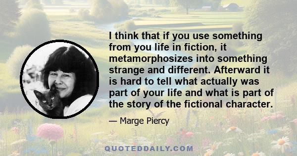 I think that if you use something from you life in fiction, it metamorphosizes into something strange and different. Afterward it is hard to tell what actually was part of your life and what is part of the story of the