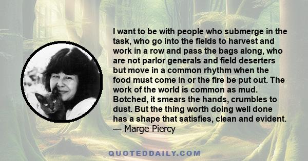 I want to be with people who submerge in the task, who go into the fields to harvest and work in a row and pass the bags along, who are not parlor generals and field deserters but move in a common rhythm when the food