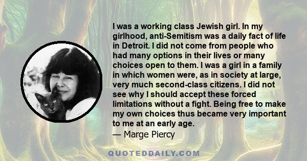 I was a working class Jewish girl. In my girlhood, anti-Semitism was a daily fact of life in Detroit. I did not come from people who had many options in their lives or many choices open to them. I was a girl in a family 