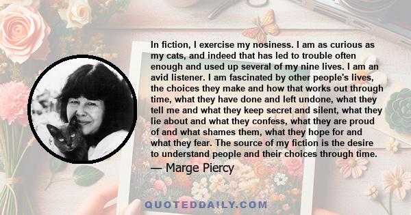 In fiction, I exercise my nosiness. I am as curious as my cats, and indeed that has led to trouble often enough and used up several of my nine lives. I am an avid listener. I am fascinated by other people's lives, the