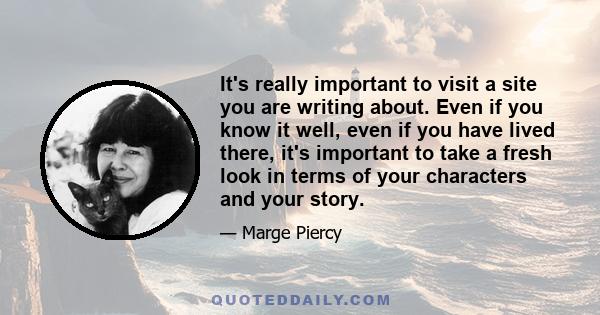 It's really important to visit a site you are writing about. Even if you know it well, even if you have lived there, it's important to take a fresh look in terms of your characters and your story.