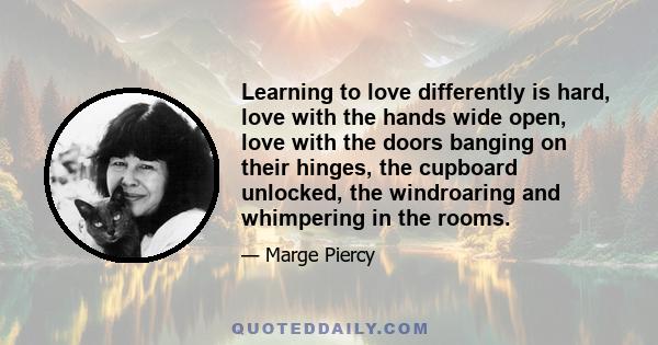 Learning to love differently is hard, love with the hands wide open, love with the doors banging on their hinges, the cupboard unlocked, the windroaring and whimpering in the rooms.