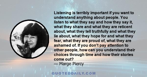 Listening is terribly important if you want to understand anything about people. You listen to what they say and how they say it, what they share and what they are reticent about, what they tell truthfully and what they 