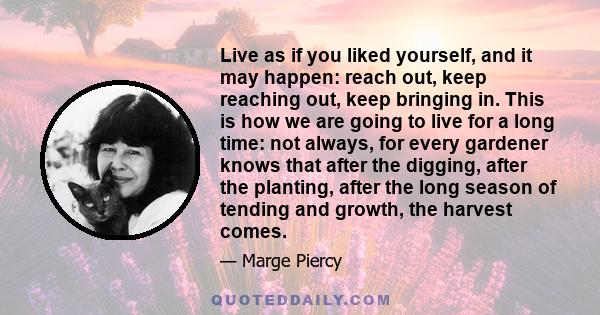 Live as if you liked yourself, and it may happen: reach out, keep reaching out, keep bringing in. This is how we are going to live for a long time: not always, for every gardener knows that after the digging, after the