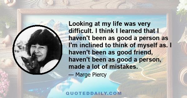 Looking at my life was very difficult. I think I learned that I haven't been as good a person as I'm inclined to think of myself as. I haven't been as good friend, haven't been as good a person, made a lot of mistakes.