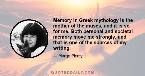 Memory in Greek mythology is the mother of the muses, and it is so for me. Both personal and societal memory move me strongly, and that is one of the sources of my writing.