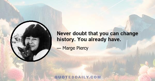 Never doubt that you can change history. You already have.