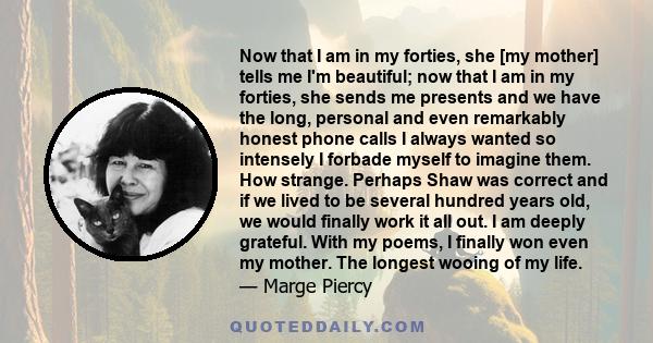 Now that I am in my forties, she [my mother] tells me I'm beautiful; now that I am in my forties, she sends me presents and we have the long, personal and even remarkably honest phone calls I always wanted so intensely