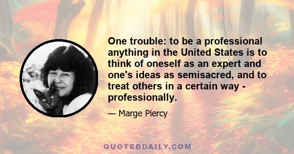 One trouble: to be a professional anything in the United States is to think of oneself as an expert and one's ideas as semisacred, and to treat others in a certain way - professionally.