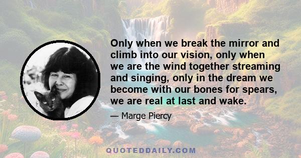 Only when we break the mirror and climb into our vision, only when we are the wind together streaming and singing, only in the dream we become with our bones for spears, we are real at last and wake.