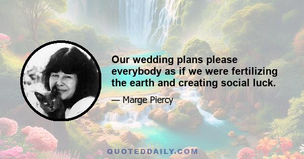 Our wedding plans please everybody as if we were fertilizing the earth and creating social luck.