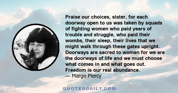 Praise our choices, sister, for each doorway open to us was taken by squads of fighting women who paid years of trouble and struggle, who paid their wombs, their sleep, their lives that we might walk through these gates 