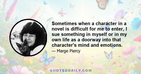 Sometimes when a character in a novel is difficult for me to enter, I sue something in myself or in my own life as a doorway into that character's mind and emotions.