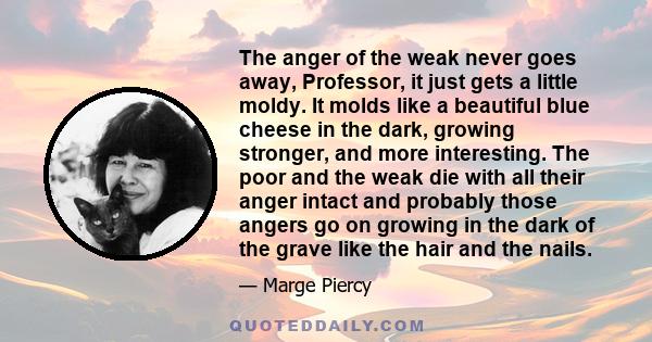 The anger of the weak never goes away, Professor, it just gets a little moldy. It molds like a beautiful blue cheese in the dark, growing stronger, and more interesting. The poor and the weak die with all their anger