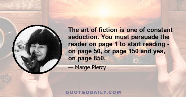 The art of fiction is one of constant seduction. You must persuade the reader on page 1 to start reading - on page 50, or page 150 and yes, on page 850.