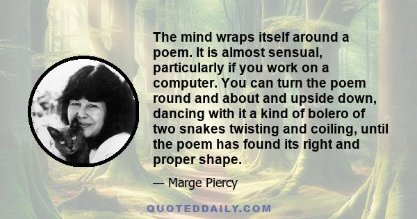 The mind wraps itself around a poem. It is almost sensual, particularly if you work on a computer. You can turn the poem round and about and upside down, dancing with it a kind of bolero of two snakes twisting and