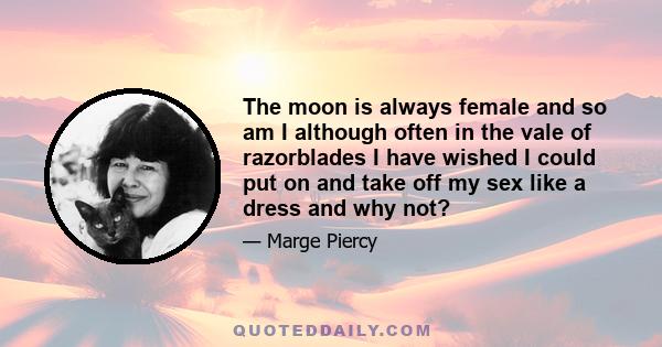 The moon is always female and so am I although often in the vale of razorblades I have wished I could put on and take off my sex like a dress and why not?