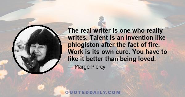 The real writer is one who really writes. Talent is an invention like phlogiston after the fact of fire. Work is its own cure. You have to like it better than being loved.