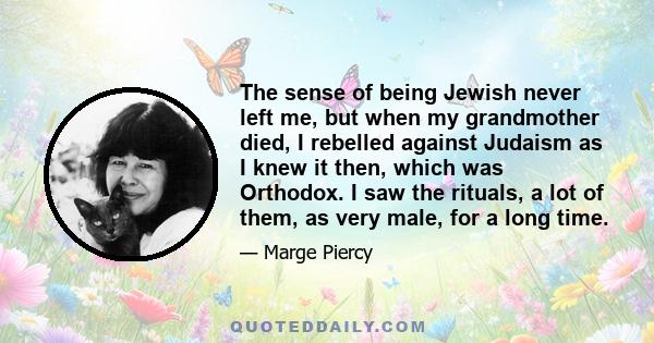 The sense of being Jewish never left me, but when my grandmother died, I rebelled against Judaism as I knew it then, which was Orthodox. I saw the rituals, a lot of them, as very male, for a long time.