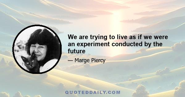 We are trying to live as if we were an experiment conducted by the future