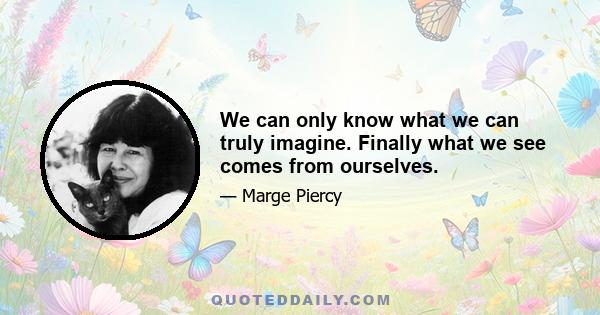 We can only know what we can truly imagine. Finally what we see comes from ourselves.