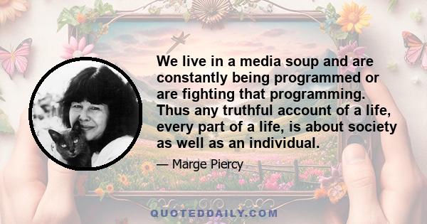 We live in a media soup and are constantly being programmed or are fighting that programming. Thus any truthful account of a life, every part of a life, is about society as well as an individual.