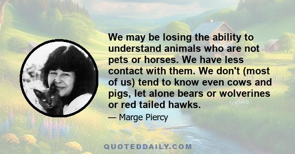 We may be losing the ability to understand animals who are not pets or horses. We have less contact with them. We don't (most of us) tend to know even cows and pigs, let alone bears or wolverines or red tailed hawks.