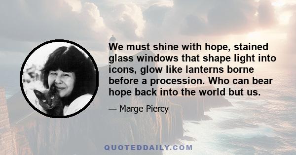 We must shine with hope, stained glass windows that shape light into icons, glow like lanterns borne before a procession. Who can bear hope back into the world but us.