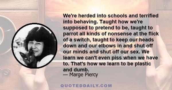 We're herded into schools and terrified into behaving. Taught how we're supposed to pretend to be, taught to parrot all kinds of nonsense at the flick of a switch, taught to keep our heads down and our elbows in and