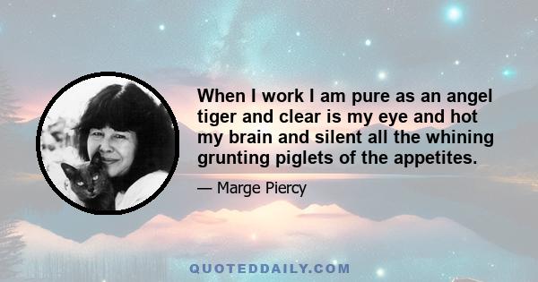 When I work I am pure as an angel tiger and clear is my eye and hot my brain and silent all the whining grunting piglets of the appetites.