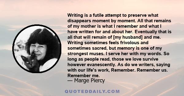 Writing is a futile attempt to preserve what disappears moment by moment. All that remains of my mother is what I remember and what I have written for and about her. Eventually that is all that will remain of [my