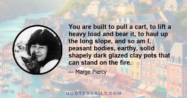 You are built to pull a cart, to lift a heavy load and bear it, to haul up the long slope, and so am I, peasant bodies, earthy, solid shapely dark glazed clay pots that can stand on the fire.