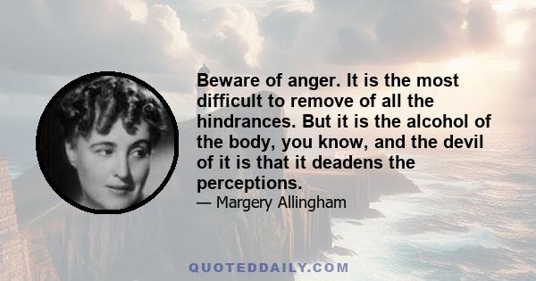 Beware of anger. It is the most difficult to remove of all the hindrances. But it is the alcohol of the body, you know, and the devil of it is that it deadens the perceptions.