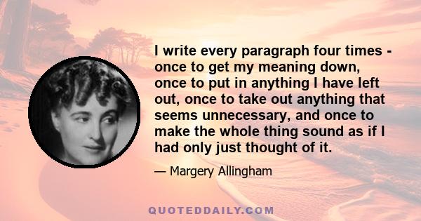 I write every paragraph four times - once to get my meaning down, once to put in anything I have left out, once to take out anything that seems unnecessary, and once to make the whole thing sound as if I had only just