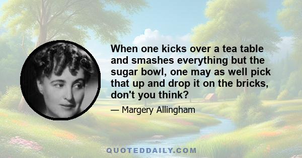 When one kicks over a tea table and smashes everything but the sugar bowl, one may as well pick that up and drop it on the bricks, don't you think?