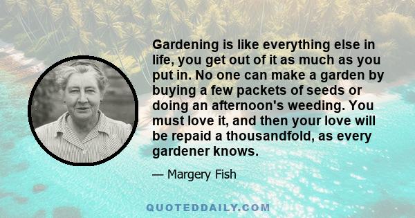 Gardening is like everything else in life, you get out of it as much as you put in. No one can make a garden by buying a few packets of seeds or doing an afternoon's weeding. You must love it, and then your love will be 