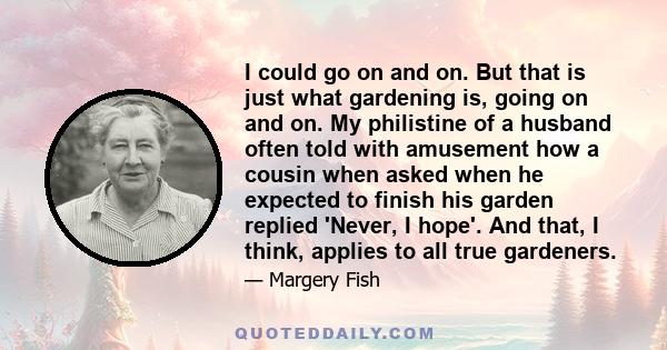 I could go on and on. But that is just what gardening is, going on and on. My philistine of a husband often told with amusement how a cousin when asked when he expected to finish his garden replied 'Never, I hope'. And