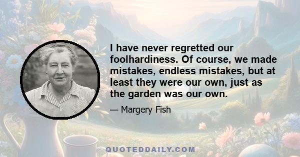 I have never regretted our foolhardiness. Of course, we made mistakes, endless mistakes, but at least they were our own, just as the garden was our own.