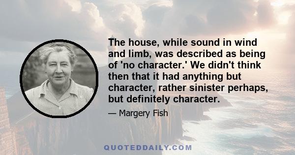 The house, while sound in wind and limb, was described as being of 'no character.' We didn't think then that it had anything but character, rather sinister perhaps, but definitely character.