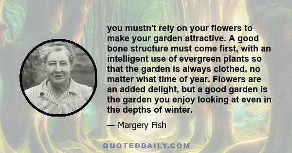 you mustn't rely on your flowers to make your garden attractive. A good bone structure must come first, with an intelligent use of evergreen plants so that the garden is always clothed, no matter what time of year.