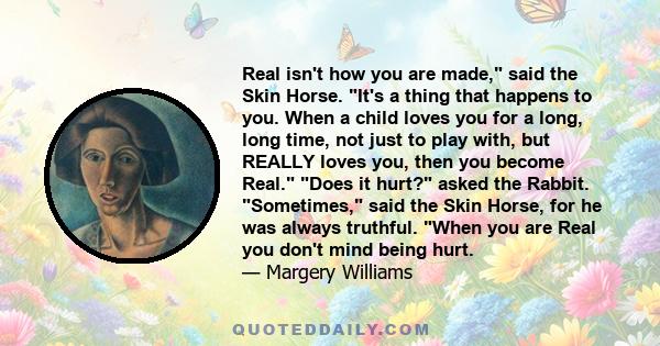 Real isn't how you are made, said the Skin Horse. It's a thing that happens to you. When a child loves you for a long, long time, not just to play with, but REALLY loves you, then you become Real. Does it hurt? asked