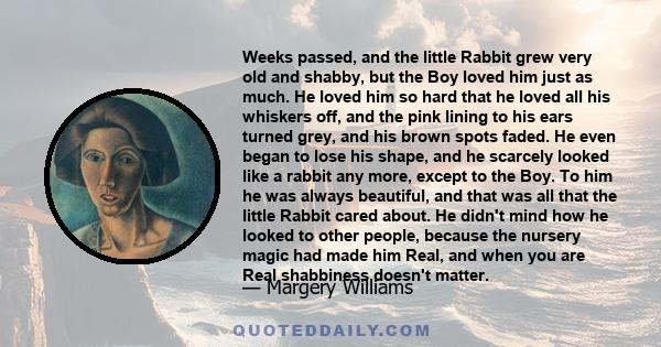 Weeks passed, and the little Rabbit grew very old and shabby, but the Boy loved him just as much. He loved him so hard that he loved all his whiskers off, and the pink lining to his ears turned grey, and his brown spots 